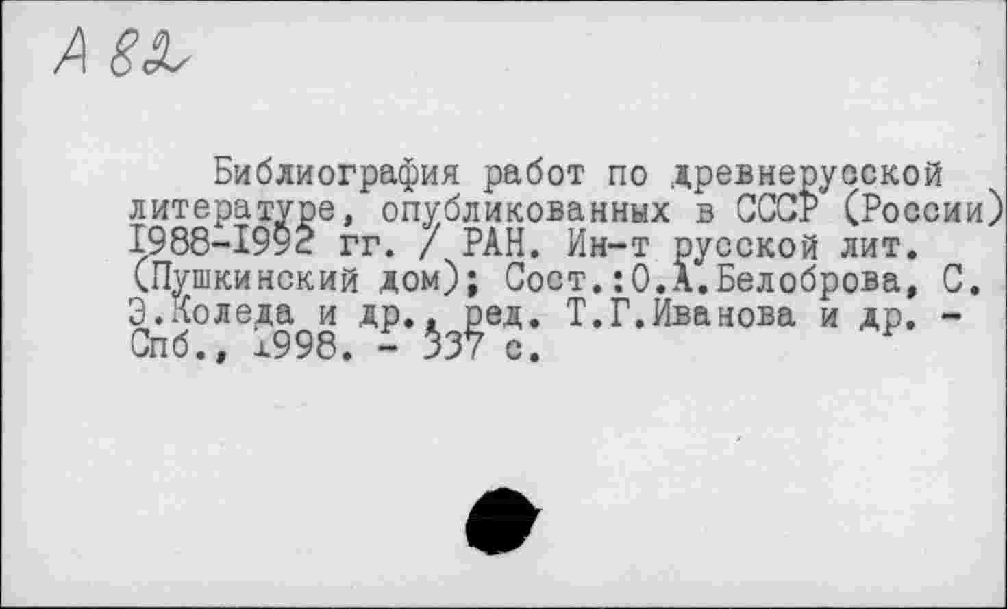 ﻿Библиография работ по древнерусской литературе, опубликованных в СССР (России) 1988-1992 гг. / РАН. Ин-т русской лит. (Пушкинский дом); Совт.: 0.А.Белоброва, С. Э.Коледа и др.. ред. Т.Г.Ива нова и др. -Спб., х998. - $37 с.